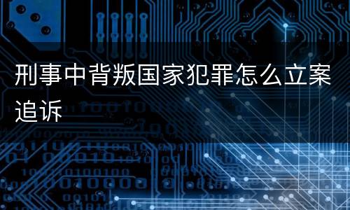 刑事中背叛国家犯罪怎么立案追诉
