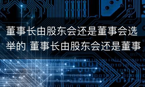 董事长由股东会还是董事会选举的 董事长由股东会还是董事会选举的决议