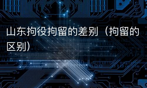 山东拘役拘留的差别（拘留的区别）