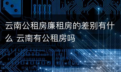 云南公租房廉租房的差别有什么 云南有公租房吗