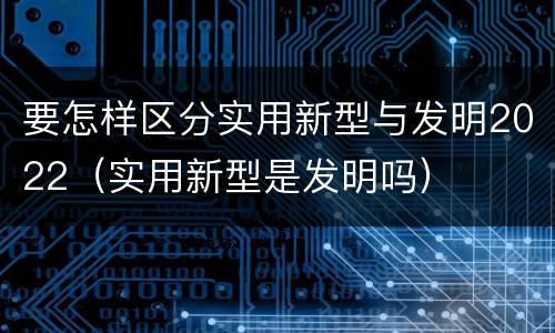 要怎样区分实用新型与发明2022（实用新型是发明吗）