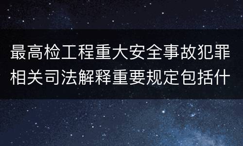 最高检工程重大安全事故犯罪相关司法解释重要规定包括什么