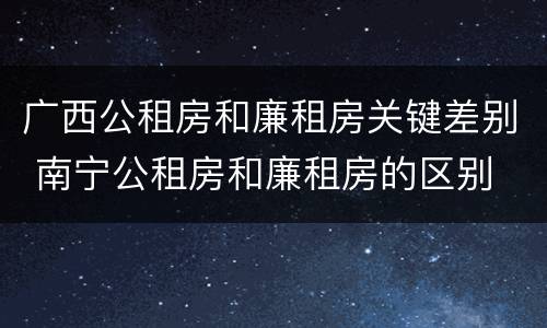 广西公租房和廉租房关键差别 南宁公租房和廉租房的区别