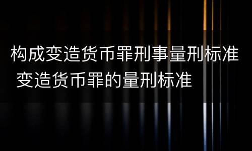 构成变造货币罪刑事量刑标准 变造货币罪的量刑标准