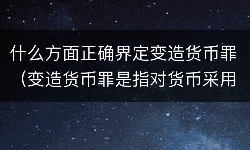 什么方面正确界定变造货币罪（变造货币罪是指对货币采用什么方法）