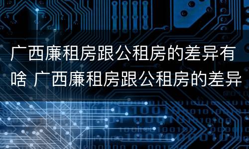 广西廉租房跟公租房的差异有啥 广西廉租房跟公租房的差异有啥区别