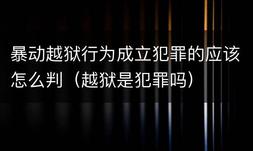 暴动越狱行为成立犯罪的应该怎么判（越狱是犯罪吗）
