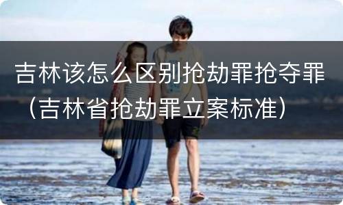 吉林该怎么区别抢劫罪抢夺罪（吉林省抢劫罪立案标准）