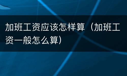 加班工资应该怎样算（加班工资一般怎么算）