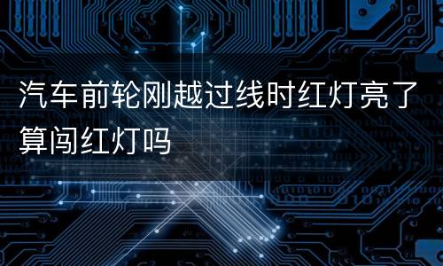 汽车前轮刚越过线时红灯亮了算闯红灯吗