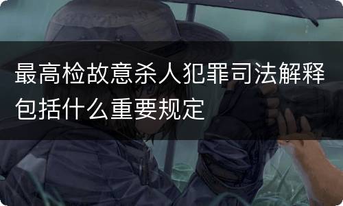 最高检故意杀人犯罪司法解释包括什么重要规定