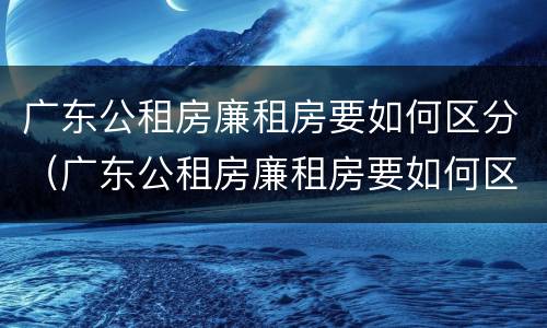 广东公租房廉租房要如何区分（广东公租房廉租房要如何区分的）