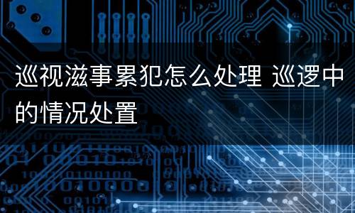 巡视滋事累犯怎么处理 巡逻中的情况处置