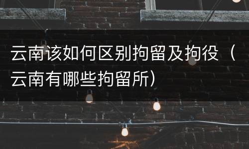 云南该如何区别拘留及拘役（云南有哪些拘留所）