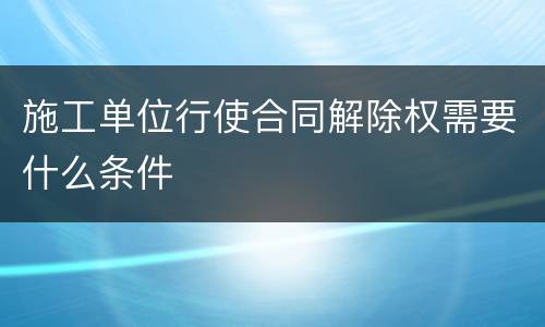 施工单位行使合同解除权需要什么条件