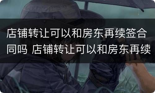 店铺转让可以和房东再续签合同吗 店铺转让可以和房东再续签合同吗知乎