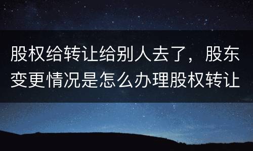 股权给转让给别人去了，股东变更情况是怎么办理股权转让的