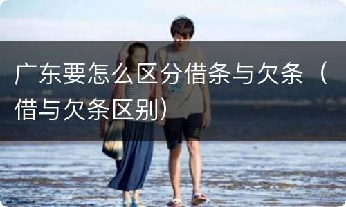 广东要怎么区分借条与欠条（借与欠条区别）