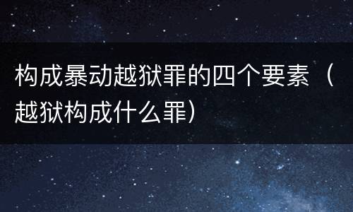 构成暴动越狱罪的四个要素（越狱构成什么罪）