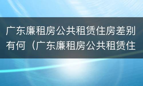 广东廉租房公共租赁住房差别有何（广东廉租房公共租赁住房差别有何不同）