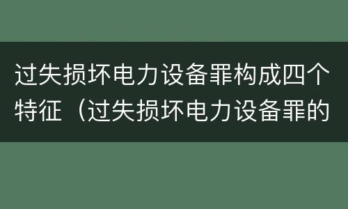 过失损坏电力设备罪构成四个特征（过失损坏电力设备罪的构成要件）