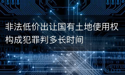 非法低价出让国有土地使用权构成犯罪判多长时间