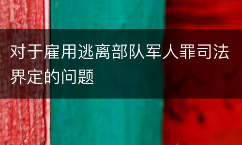 对于雇用逃离部队军人罪司法界定的问题