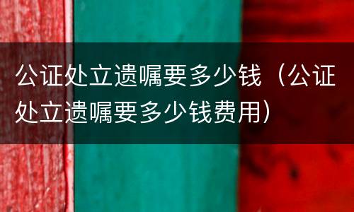 公证处立遗嘱要多少钱（公证处立遗嘱要多少钱费用）