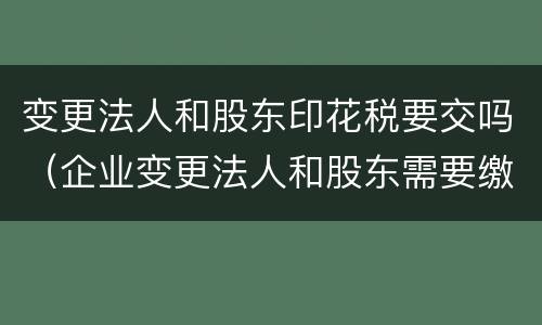 变更法人和股东印花税要交吗（企业变更法人和股东需要缴纳印花税吗）