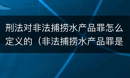刑法对非法捕捞水产品罪怎么定义的（非法捕捞水产品罪是什么犯罪类型）