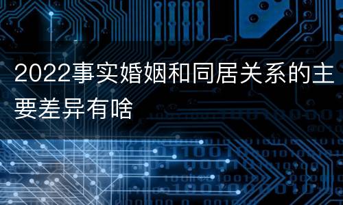 2022事实婚姻和同居关系的主要差异有啥