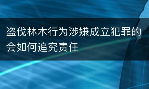 盗伐林木行为涉嫌成立犯罪的会如何追究责任