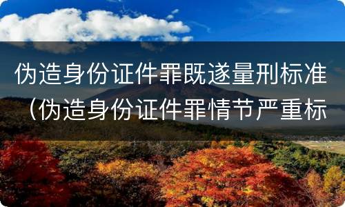 伪造身份证件罪既遂量刑标准（伪造身份证件罪情节严重标准）