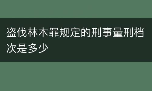 盗伐林木罪规定的刑事量刑档次是多少