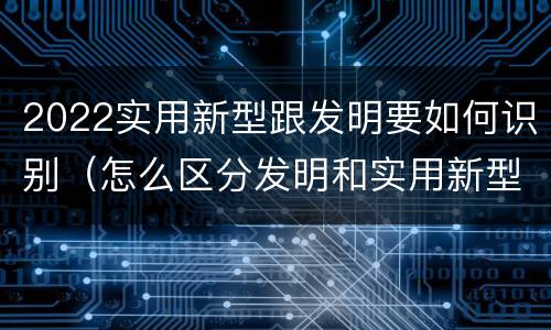 2022实用新型跟发明要如何识别（怎么区分发明和实用新型）