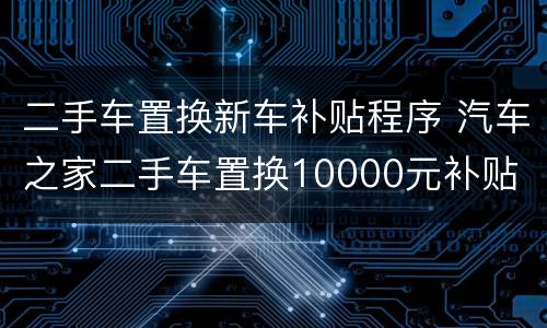 二手车置换新车补贴程序 汽车之家二手车置换10000元补贴
