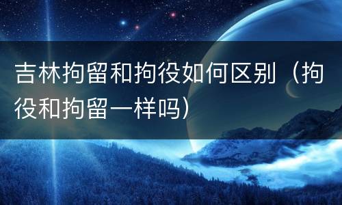 吉林拘留和拘役如何区别（拘役和拘留一样吗）