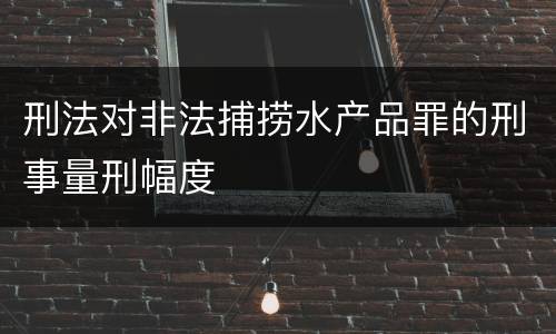 刑法对非法捕捞水产品罪的刑事量刑幅度