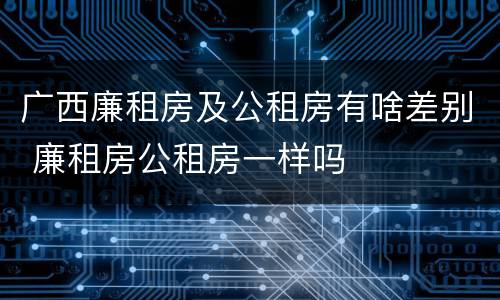 广西廉租房及公租房有啥差别 廉租房公租房一样吗