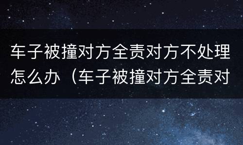 车子被撞对方全责对方不处理怎么办（车子被撞对方全责对方不处理怎么办呢）