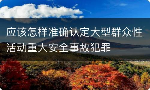 应该怎样准确认定大型群众性活动重大安全事故犯罪