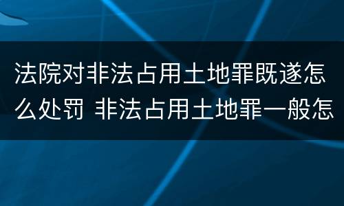 法院对非法占用土地罪既遂怎么处罚 非法占用土地罪一般怎么判决