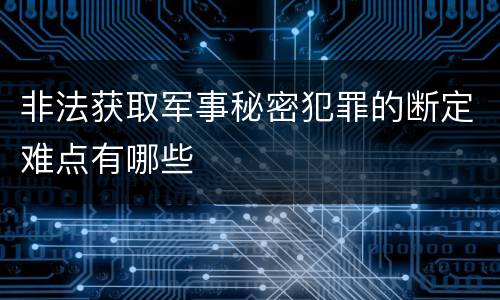 非法获取军事秘密犯罪的断定难点有哪些