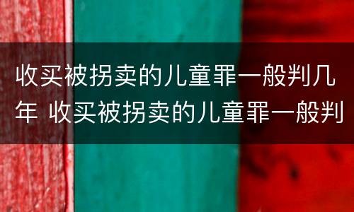 收买被拐卖的儿童罪一般判几年 收买被拐卖的儿童罪一般判几年以上