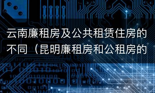 云南廉租房及公共租赁住房的不同（昆明廉租房和公租房的区别）