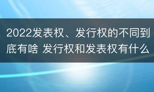 2022发表权、发行权的不同到底有啥 发行权和发表权有什么区别