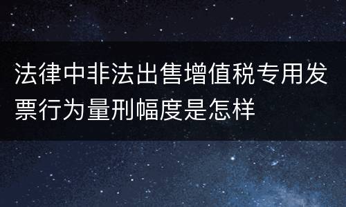 法律中非法出售增值税专用发票行为量刑幅度是怎样