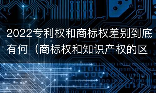 2022专利权和商标权差别到底有何（商标权和知识产权的区别）