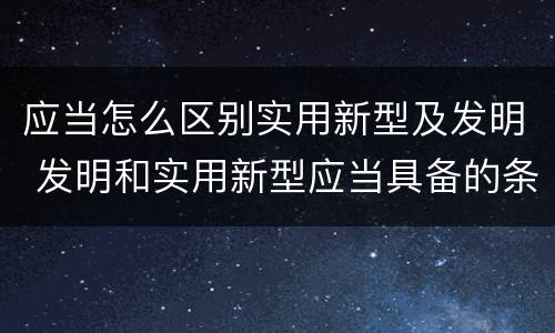 应当怎么区别实用新型及发明 发明和实用新型应当具备的条件