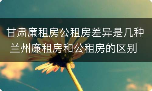 甘肃廉租房公租房差异是几种 兰州廉租房和公租房的区别